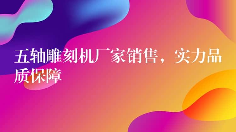 五轴雕刻机厂家销售，实力品质保障