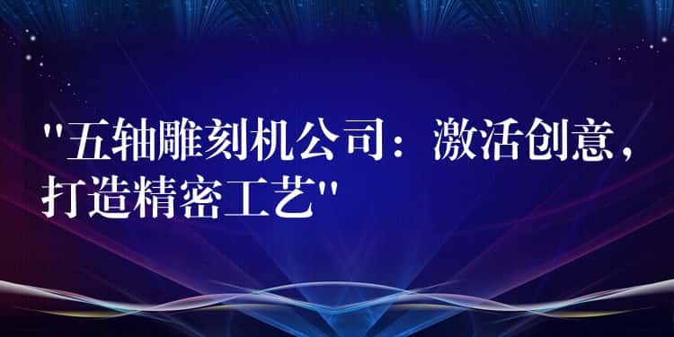 “五轴雕刻机公司：激活创意，打造精密工艺”