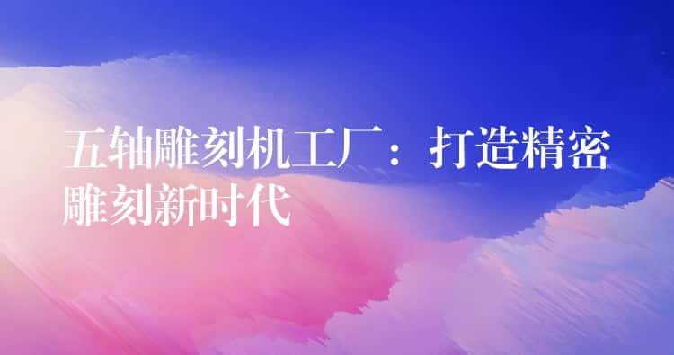 五轴雕刻机工厂：打造精密雕刻新时代