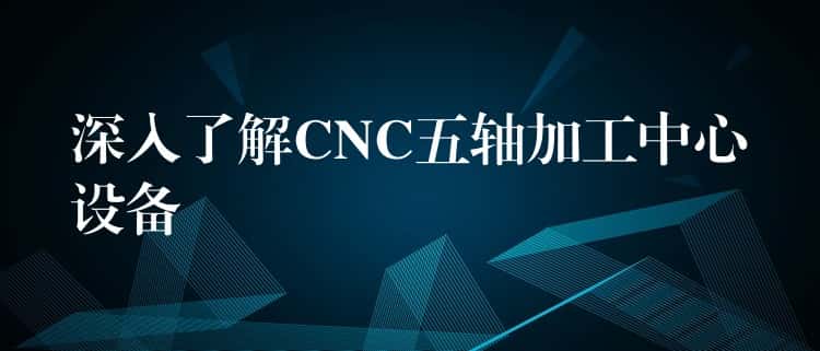 深入了解CNC五轴加工中心设备 深入了解CNC五轴加工中心设备