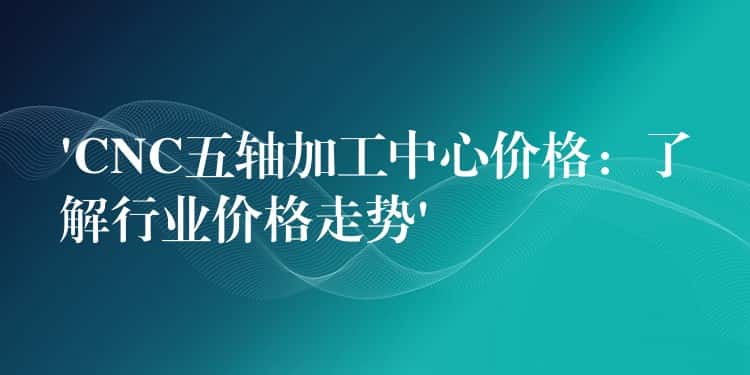‘CNC五轴加工中心价格:了解行业价格走势’ ‘CNC五轴加工中心价格:了解行业价格走势’