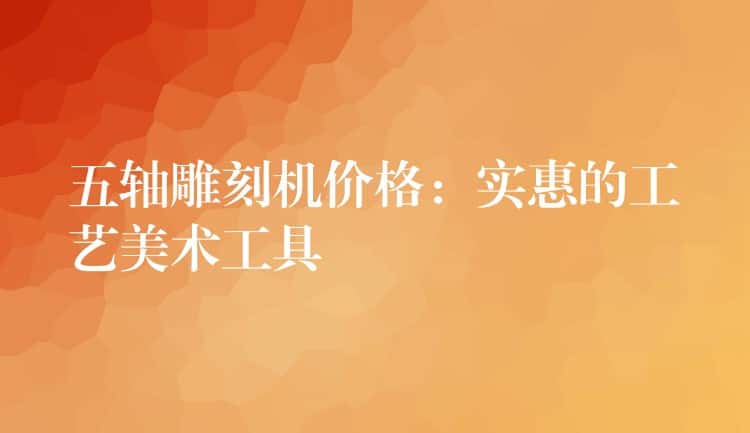 五轴雕刻机价格:实惠的工艺美术工具 五轴雕刻机价格:实惠的工艺美术工具