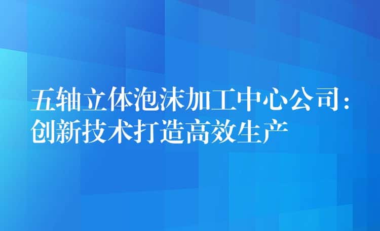 五轴立体泡沫加工中心公司：创新技术打造高效生产