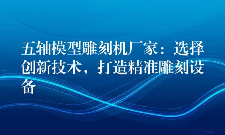 五轴模型雕刻机厂家:选择创新技术,打造精准雕刻设备 五轴模型雕刻机厂家:选择创新技术,打造精准雕刻设备