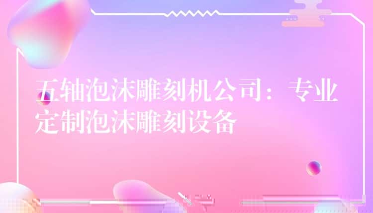 五轴泡沫雕刻机公司：专业定制泡沫雕刻设备