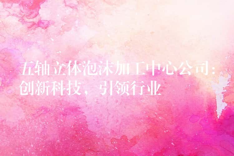 五轴立体泡沫加工中心公司：创新科技，引领行业
