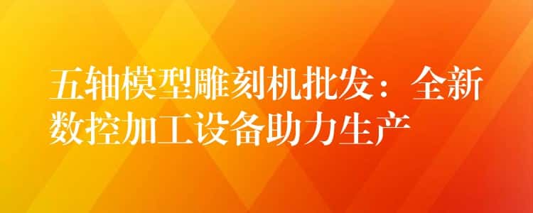 五轴模型雕刻机批发：全新数控加工设备助力生产