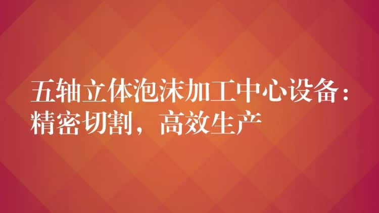 五轴立体泡沫加工中心设备：精密切割，高效生产