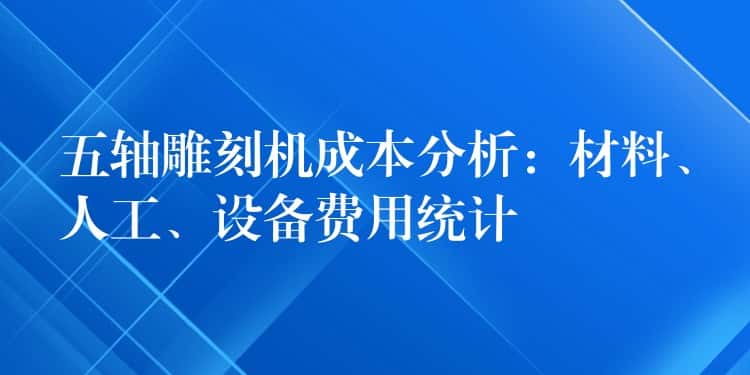 五轴雕刻机成本分析：材料、人工、设备费用统计