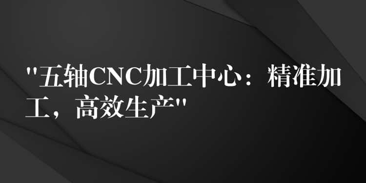 “五轴CNC加工中心：精准加工，高效生产”