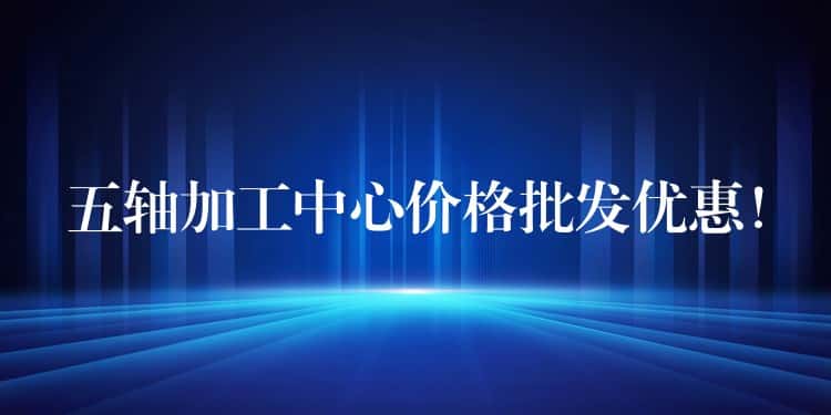 五轴加工中心价格批发优惠！