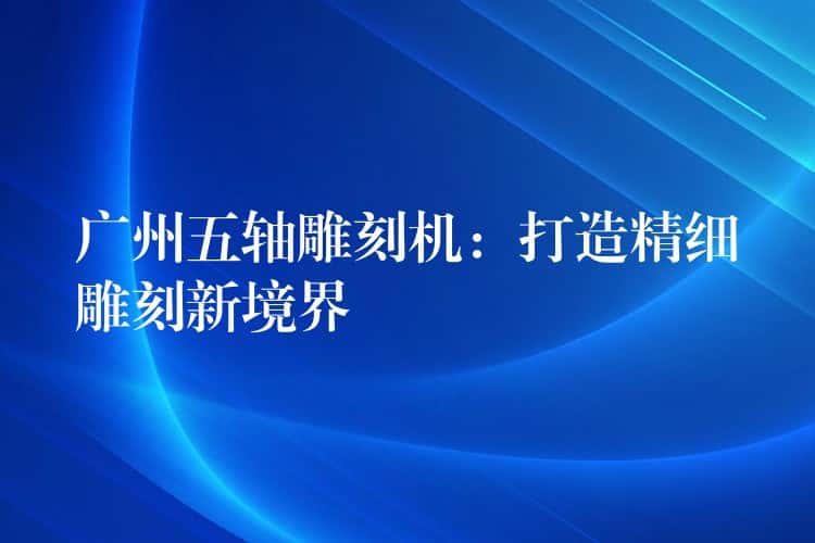 广州五轴雕刻机：打造精细雕刻新境界