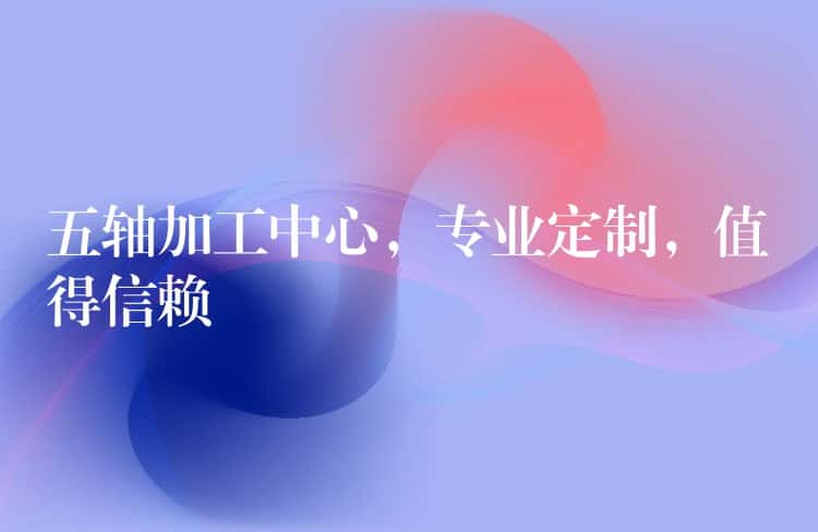 五轴加工中心，专业定制，值得信赖