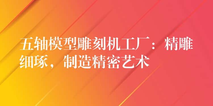 五轴模型雕刻机工厂：精雕细琢，制造精密艺术