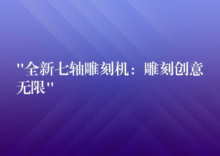 “全新七轴雕刻机：雕刻创意无限”