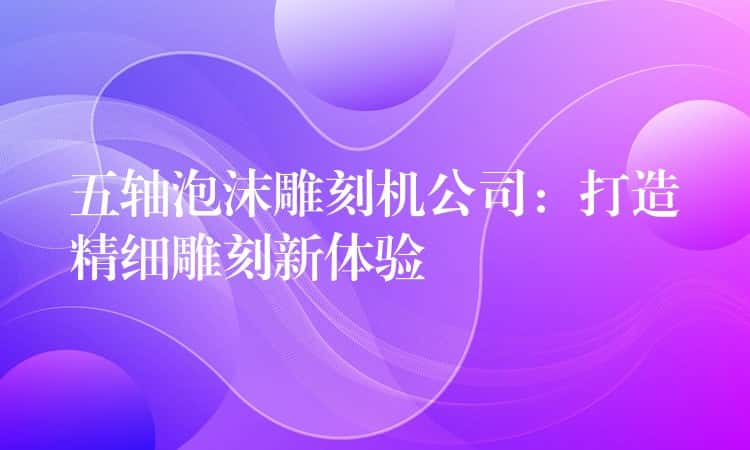 五轴泡沫雕刻机公司：打造精细雕刻新体验