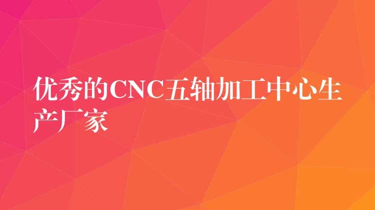优秀的CNC五轴加工中心生产厂家 优秀的CNC五轴加工中心生产厂家