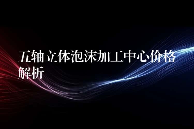 五轴立体泡沫加工中心价格解析