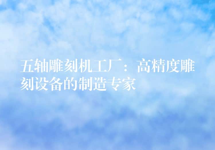 五轴雕刻机工厂：高精度雕刻设备的制造专家