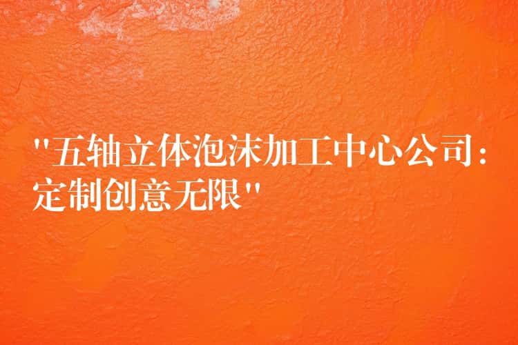 “五轴立体泡沫加工中心公司：定制创意无限”
